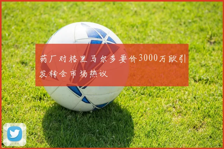 药厂对格里马尔多要价3000万欧引发转会市场热议