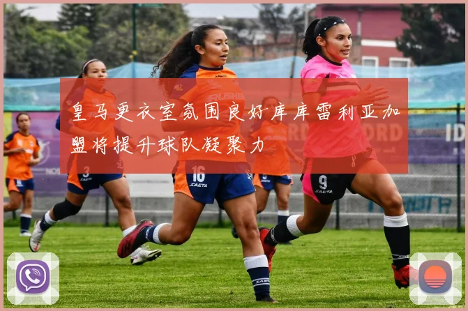 皇马更衣室氛围良好库库雷利亚加盟将提升球队凝聚力