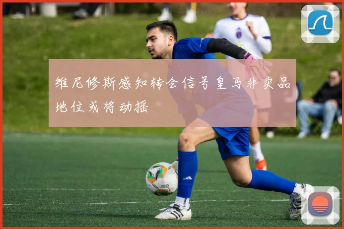 维尼修斯感知转会信号皇马非卖品地位或将动摇