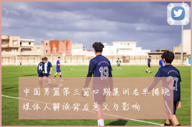 中国男篮第三窗口期集训名单揭晓媒体人解读背后意义与影响