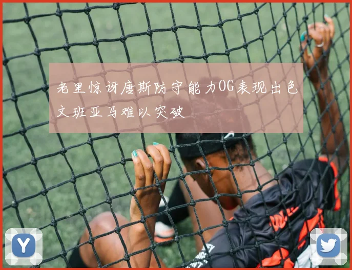 老里惊讶唐斯防守能力OG表现出色文班亚马难以突破