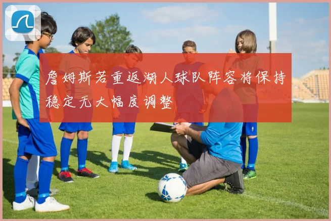 詹姆斯若重返湖人球队阵容将保持稳定无大幅度调整