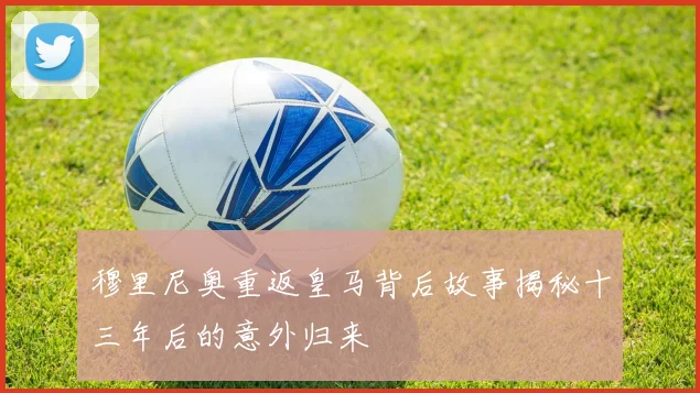 穆里尼奥重返皇马背后故事揭秘十三年后的意外归来