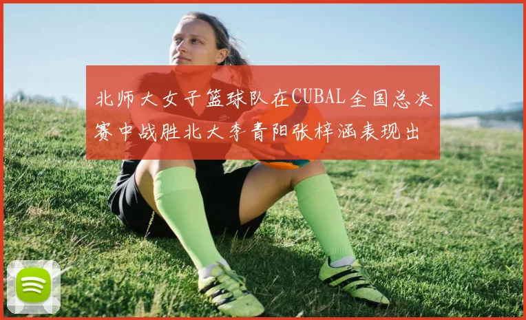 北师大女子篮球队在CUBAL全国总决赛中战胜北大李青阳张梓涵表现出色助力胜利
