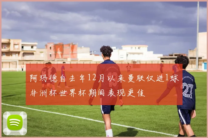 阿玛德自去年12月以来曼联仅进1球非洲杯世界杯期间表现更佳