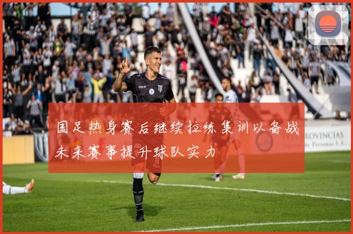 国足热身赛后继续拉练集训以备战未来赛事提升球队实力