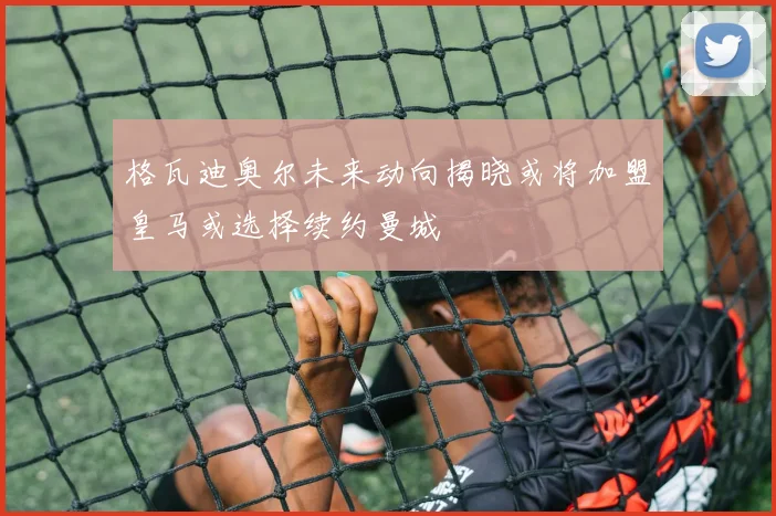 格瓦迪奥尔未来动向揭晓或将加盟皇马或选择续约曼城